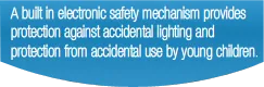 A built in electronic safety mechanism provides protection against accidental lighting and protection from accidental use by young children.
